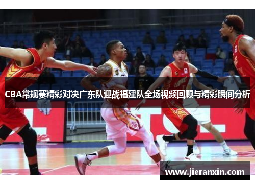 CBA常规赛精彩对决广东队迎战福建队全场视频回顾与精彩瞬间分析