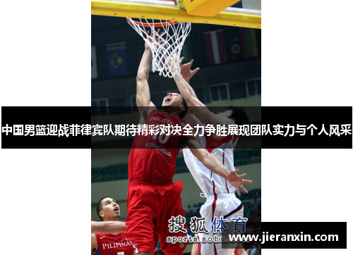 中国男篮迎战菲律宾队期待精彩对决全力争胜展现团队实力与个人风采